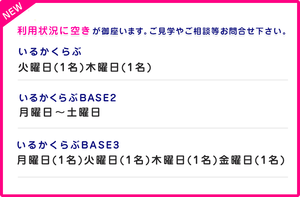 いるかくらぶ空き情報いるかくらぶBASE2：月曜日〜土曜日
いるかくらぶ：火曜日(1名)木曜日(1名)いるかくらぶBASE3月曜日(1名)火曜日(1名)木曜日(1名)金曜日(1名)保育所等訪問支援のスタートしました